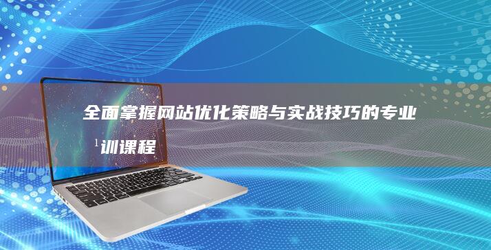 全面掌握网站优化策略与实战技巧的专业培训课程